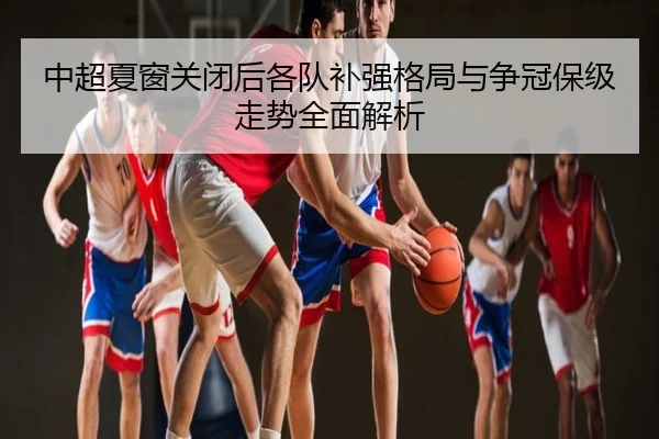 中超夏窗关闭后各队补强格局与争冠保级走势全面解析