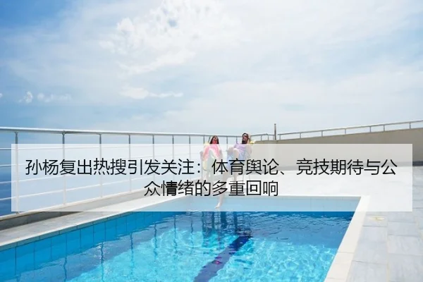 孙杨复出热搜引发关注：体育舆论、竞技期待与公众情绪的多重回响