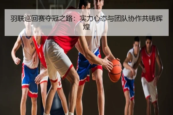 羽联巡回赛夺冠之路：实力心态与团队协作共铸辉煌