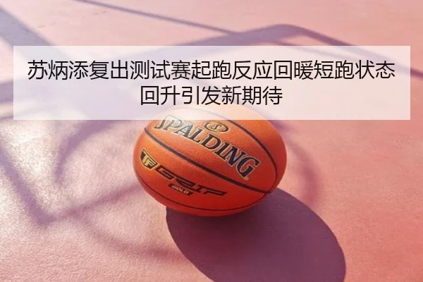 苏炳添复出测试赛起跑反应回暖短跑状态回升引发新期待