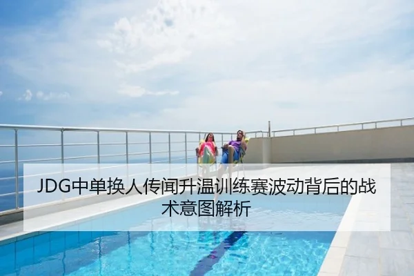 JDG中单换人传闻升温训练赛波动背后的战术意图解析
