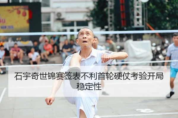 石宇奇世锦赛签表不利首轮硬仗考验开局稳定性