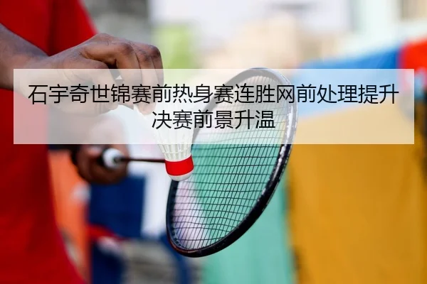 石宇奇世锦赛前热身赛连胜网前处理提升决赛前景升温