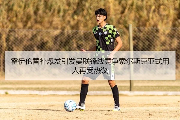 霍伊伦替补爆发引发曼联锋线竞争索尔斯克亚式用人再受热议